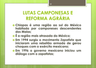 18




      LUTAS CAMPONESAS E
       REFORMA AGRÁRIA
 Chiapas é uma região ao sul do México
  habitada por camponeses descendentes
  dos Maias;
 É a região mais atrasada do México;
 Em 1994 surgiu o movimento Zapatista que
  iniciaram uma rebelião armada de gerou
  choques com o exército mexicano;
 Em 1996 o governo mexicano iniciou um
  diálogo com o zapatistas;
 
