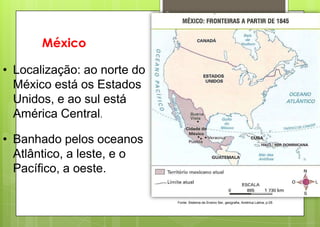 2




       México

• Localização: ao norte do
  México está os Estados
  Unidos, e ao sul está
  América Central.

• Banhado pelos oceanos
  Atlântico, a leste, e o
  Pacífico, a oeste.

                                 Fonte: Sistema de Ensino Ser, geografia, América Latina, p.05
 