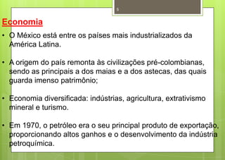5


Economia
• O México está entre os países mais industrializados da
  América Latina.

• A origem do país remonta às civilizações pré-colombianas,
  sendo as principais a dos maias e a dos astecas, das quais
  guarda imenso patrimônio;

• Economia diversificada: indústrias, agricultura, extrativismo
  mineral e turismo.

• Em 1970, o petróleo era o seu principal produto de exportação,
  proporcionando altos ganhos e o desenvolvimento da indústria
  petroquímica.
 