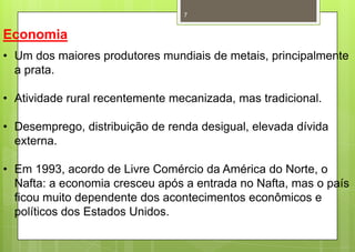 7


Economia
• Um dos maiores produtores mundiais de metais, principalmente
  a prata.

• Atividade rural recentemente mecanizada, mas tradicional.

• Desemprego, distribuição de renda desigual, elevada dívida
  externa.

• Em 1993, acordo de Livre Comércio da América do Norte, o
  Nafta: a economia cresceu após a entrada no Nafta, mas o país
  ficou muito dependente dos acontecimentos econômicos e
  políticos dos Estados Unidos.
 