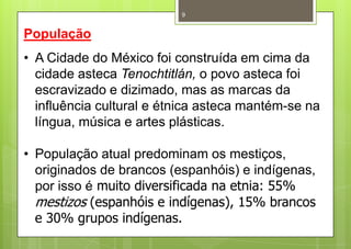 9


População
• A Cidade do México foi construída em cima da
  cidade asteca Tenochtitlán, o povo asteca foi
  escravizado e dizimado, mas as marcas da
  influência cultural e étnica asteca mantém-se na
  língua, música e artes plásticas.

• População atual predominam os mestiços,
  originados de brancos (espanhóis) e indígenas,
  por isso é muito diversificada na etnia: 55%
  mestizos (espanhóis e indígenas), 15% brancos
  e 30% grupos indígenas.
 