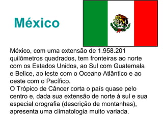 México
México, com uma extensão de 1.958.201
quilômetros quadrados, tem fronteiras ao norte
com os Estados Unidos, ao Sul com Guatemala
e Belice, ao leste com o Oceano Atlântico e ao
oeste com o Pacífico.
O Trópico de Câncer corta o país quase pelo
centro e, dada sua extensão de norte à sul e sua
especial orografia (descrição de montanhas),
apresenta uma climatologia muito variada.
 