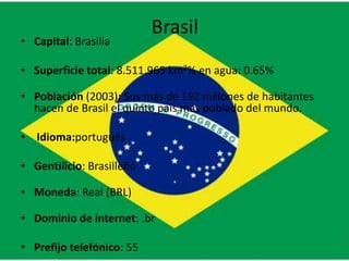 Brasil
• Capital: Brasilia

• Superficie total: 8.511.965 km2% en agua: 0.65%

• Población (2003): Sus más de 192 millones de habitantes
  hacen de Brasil el quinto país más poblado del mundo.

• Idioma:portugués

• Gentilicio: Brasilleño

• Moneda: Real (BRL)

• Dominio de internet: .br

• Prefijo telefónico: 55
 