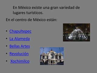 En el centro de México están:
• Chapultepec
• La Alameda
• Bellas Artes
• Revolución
• Xochimilco
En México existe una gran variedad de
lugares turísticos.
 