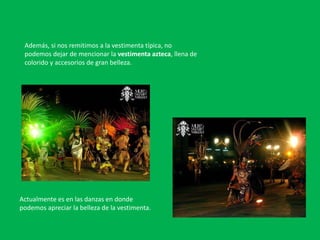 Además, si nos remitimos a la vestimenta típica, no
podemos dejar de mencionar la vestimenta azteca, llena de
colorido y accesorios de gran belleza.
Actualmente es en las danzas en donde
podemos apreciar la belleza de la vestimenta.
 