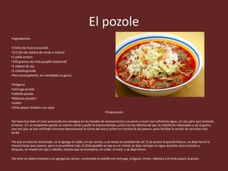 El pozole
•Ingredientes
•2 kilos de maíz precocido
•1/2 kilo de cabeza de cerdo o maciza
•1 pollo entero
•100 gramos de chile guajillo (opcional)
•1 cabeza de ajo
•1 cebolla grande
•Para acompañarlo, en cantidades al gusto:
•Orégano
•Lechuga picada
•Cebolla picada
•Rábanos picados
•Limón
•Chile piquín molido o en salsa
•Preparación
•Se lava muy bien el maíz precocido (se consigue en las tiendas de autoservicio) y se pone a cocer con suficiente agua, sin sal, para que reviente
al hervir. En un recipiente aparte se cuecen cerdo y pollo al mismo tiempo, junto con los dientes de ajo, la cebolla en rebanadas y sal al gusto;
una vez que se han enfriado conviene desmenuzar la carne del ave y cortar en trocitos la de puerco, para facilitar la acción de servirlas más
tarde.
•Ya que el maíz ha reventado, se le agrega el caldo, sin las carnes, y se revisa la cantidad de sal. Si se quiere el pozole blanco, se deja hervir la
mezcla hasta que sazone, pero si se prefiere rojo, el chile guajillo se asa en un comal, se deja remojar en agua durante unos minutos y
después, se muele con ajo y cebolla, mezcla que se incorpora, sin colar, al maíz, y se deja hervir.
•Se sirve en platos hondos y se agrega las carnes, coronando el platillo con lechuga, orégano, limón, rábanos y el chile piquín al gusto.
 