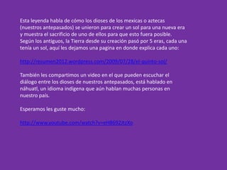 Esta leyenda habla de cómo los dioses de los mexicas o aztecas
(nuestros antepasados) se unieron para crear un sol para una nueva era
y muestra el sacrificio de uno de ellos para que esto fuera posible.
Según los antiguos, la Tierra desde su creación pasó por 5 eras, cada una
tenía un sol, aquí les dejamos una pagina en donde explica cada uno:
http://resumen2012.wordpress.com/2009/07/28/el-quinto-sol/
También les compartimos un video en el que pueden escuchar el
diálogo entre los dioses de nuestros antepasados, está hablado en
náhuatl, un idioma indígena que aún hablan muchas personas en
nuestro país.
Esperamos les guste mucho:
http://www.youtube.com/watch?v=eH8692JtzXo
 