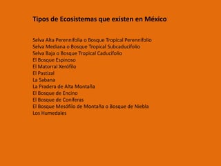 Tipos de Ecosistemas que existen en México
Selva Alta Perennifolia o Bosque Tropical Perennifolio
Selva Mediana o Bosque Tropical Subcaducifolio
Selva Baja o Bosque Tropical Caducifolio
El Bosque Espinoso
El Matorral Xerófilo
El Pastizal
La Sabana
La Pradera de Alta Montaña
El Bosque de Encino
El Bosque de Coníferas
El Bosque Mesófilo de Montaña o Bosque de Niebla
Los Humedales
 