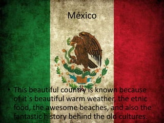 México
• This beautiful country is known because
of it`s beautiful warm weather, the etnic
food, the awesome beaches, and also the
fantastic history behind the old cultures.
