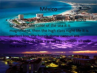 México
• Cancun, for me the best beach in the world
because of the color of the sea it is
magnificent, then the high class night life it is
perfect too, the hotels donw cancun are
awesome and have a great recognition all over
the world.