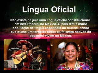 Língua Oficial
Não existe de jure uma língua oficial constitucional
em nível federal no México. O país tem a maior
população de língua espanhola no mundo, sendo
que quase um terço de todos os falantes nativos do
espanhol vivem no México.
 