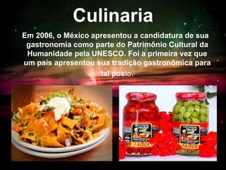 Culinaria
Em 2006, o México apresentou a candidatura de sua
gastronomia como parte do Patrimônio Cultural da
Humanidade pela UNESCO. Foi a primeira vez que
um país apresentou sua tradição gastronômica para
tal posto.
 