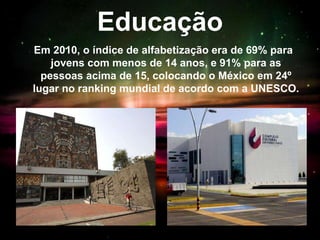 Educação
Em 2010, o índice de alfabetização era de 69% para
jovens com menos de 14 anos, e 91% para as
pessoas acima de 15, colocando o México em 24º
lugar no ranking mundial de acordo com a UNESCO.
 