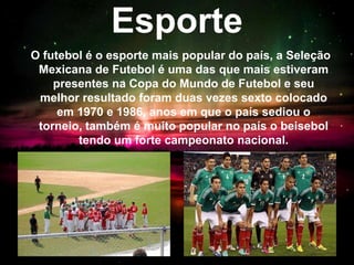Esporte
O futebol é o esporte mais popular do país, a Seleção
Mexicana de Futebol é uma das que mais estiveram
presentes na Copa do Mundo de Futebol e seu
melhor resultado foram duas vezes sexto colocado
em 1970 e 1986, anos em que o país sediou o
torneio, também é muito popular no país o beisebol
tendo um forte campeonato nacional.
 