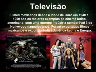 Televisão
Filmes mexicanos desde a Idade de Ouro em 1940 e
1950 são os maiores exemplos de cinema latino-
americano, com uma enorme indústria comparável à de
Hollywood naqueles anos. Foram exportados filmes
mexicanos e expor em toda a América Latina e Europa.
 