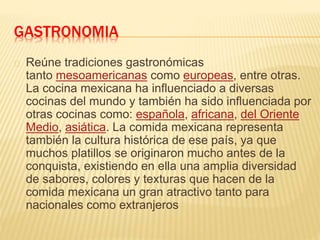 GASTRONOMIA
Reúne tradiciones gastronómicas
tanto mesoamericanas como europeas, entre otras.
La cocina mexicana ha influenciado a diversas
cocinas del mundo y también ha sido influenciada por
otras cocinas como: española, africana, del Oriente
Medio, asiática. La comida mexicana representa
también la cultura histórica de ese país, ya que
muchos platillos se originaron mucho antes de la
conquista, existiendo en ella una amplia diversidad
de sabores, colores y texturas que hacen de la
comida mexicana un gran atractivo tanto para
nacionales como extranjeros
 
