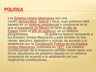 POLITICA
Los Estados Unidos Mexicanos son una
nación democrática, federal y laica, cuyo gobierno está
basado en un sistema presidencial o congresual en el
que el presidente de México es tanto el jefe de
Estado como el jefe de gobierno, en un sistema
pluripartidista. El gobierno federal representa a
los Estados Unidos Mexicanos y está dividido en tres
ramas: ejecutivo, legislativo y judicial, de acuerdo a lo
establecido por la Constitución Política de los Estados
Unidos Mexicanos, publicada en 1917. Los estados
constituyentes de la federación también deben tener una
forma republicana de gobierno basada en un sistema
congresual de acuerdo a lo establecido por sus
respectivas constituciones.
 
