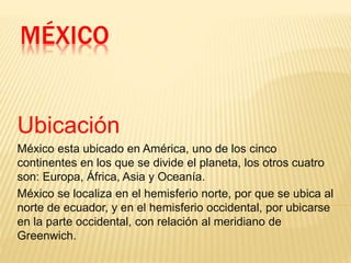 MÉXICO
Ubicación
México esta ubicado en América, uno de los cinco
continentes en los que se divide el planeta, los otros cuatro
son: Europa, África, Asia y Oceanía.
México se localiza en el hemisferio norte, por que se ubica al
norte de ecuador, y en el hemisferio occidental, por ubicarse
en la parte occidental, con relación al meridiano de
Greenwich.
 