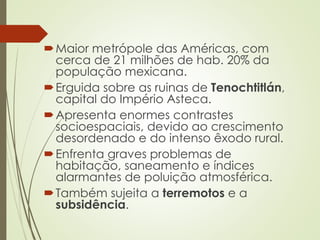 Maior metrópole das Américas, com
cerca de 21 milhões de hab. 20% da
população mexicana.
Erguida sobre as ruinas de Tenochtitlán,
capital do Império Asteca.
Apresenta enormes contrastes
socioespaciais, devido ao crescimento
desordenado e do intenso êxodo rural.
Enfrenta graves problemas de
habitação, saneamento e índices
alarmantes de poluição atmosférica.
Também sujeita a terremotos e a
subsidência.
 