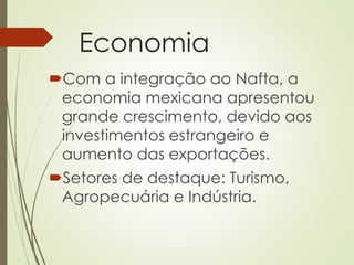 Economia
Com a integração ao Nafta, a
economia mexicana apresentou
grande crescimento, devido aos
investimentos estrangeiro e
aumento das exportações.
Setores de destaque: Turismo,
Agropecuária e Indústria.
 