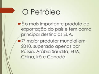 O Petróleo
É o mais importante produto de
exportação do país e tem como
principal destino os EUA.
7º maior produtor mundial em
2010, superado apenas por
Rússia, Arábia Saudita, EUA,
China, Irã e Canadá.
 