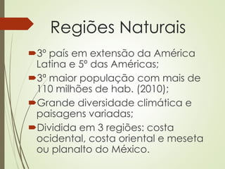 Regiões Naturais
3º país em extensão da América
Latina e 5º das Américas;
3ª maior população com mais de
110 milhões de hab. (2010);
Grande diversidade climática e
paisagens variadas;
Dividida em 3 regiões: costa
ocidental, costa oriental e meseta
ou planalto do México.
 