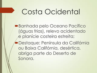 Costa Ocidental
Banhada pelo Oceano Pacífico
(águas frias), relevo acidentado
e planície costeira estreita;
Destaque: Península da Califórnia
ou Baixa Califórnia, desértica,
abriga parte do Deserto de
Sonora.
 