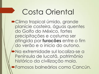 Costa Oriental
Clima tropical úmido, grande
planície costeira, águas quentes
do Golfo do México, fortes
precipitações e costuma ser
atingida por furacões entre o fim
do verão e o inicio do outono.
Na extremidade sul localiza-se a
Península de Iucatã, patrimônio
histórico da civilização maia.
Famosos balneários como Cancún.
 