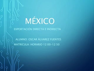 MÉXICO
EXPORTACIÓN DIRECTA E INDIRECTA
ALUMNO: OSCAR ÁLVAREZ FUENTES
MATRICULA: HORARIO 12:00-12:50
 