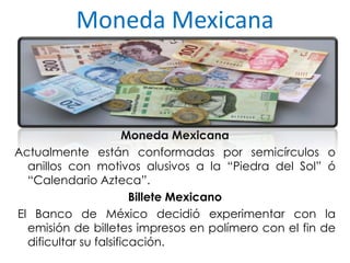 Moneda Mexicana
Moneda Mexicana
Actualmente están conformadas por semicírculos o
anillos con motivos alusivos a la “Piedra del Sol” ó
“Calendario Azteca”.
Billete Mexicano
El Banco de México decidió experimentar con la
emisión de billetes impresos en polímero con el fin de
dificultar su falsificación.
 