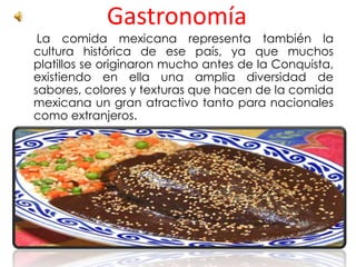 Gastronomía
La comida mexicana representa también la
cultura histórica de ese país, ya que muchos
platillos se originaron mucho antes de la Conquista,
existiendo en ella una amplia diversidad de
sabores, colores y texturas que hacen de la comida
mexicana un gran atractivo tanto para nacionales
como extranjeros.
 