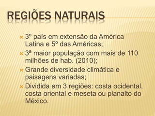 REGIÕES NATURAIS
 3º país em extensão da América
Latina e 5º das Américas;
 3ª maior população com mais de 110
milhões de hab. (2010);
 Grande diversidade climática e
paisagens variadas;
 Dividida em 3 regiões: costa ocidental,
costa oriental e meseta ou planalto do
México.
 