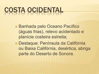 COSTA OCIDENTAL
 Banhada pelo Oceano Pacífico
(águas frias), relevo acidentado e
planície costeira estreita;
 Destaque: Península da Califórnia
ou Baixa Califórnia, desértica, abriga
parte do Deserto de Sonora.
 