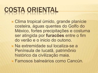 COSTA ORIENTAL
 Clima tropical úmido, grande planície
costeira, águas quentes do Golfo do
México, fortes precipitações e costuma
ser atingida por furacões entre o fim
do verão e o inicio do outono.
 Na extremidade sul localiza-se a
Península de Iucatã, patrimônio
histórico da civilização maia.
 Famosos balneários como Cancún.
 