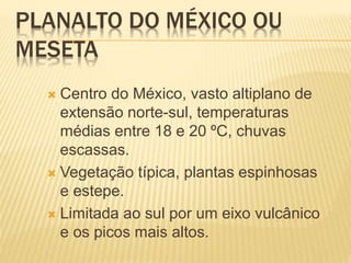 PLANALTO DO MÉXICO OU
MESETA
 Centro do México, vasto altiplano de
extensão norte-sul, temperaturas
médias entre 18 e 20 ºC, chuvas
escassas.
 Vegetação típica, plantas espinhosas
e estepe.
 Limitada ao sul por um eixo vulcânico
e os picos mais altos.
 