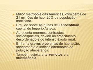  Maior metrópole das Américas, com cerca de
21 milhões de hab. 20% da população
mexicana.
 Erguida sobre as ruinas de Tenochtitlán,
capital do Império Asteca.
 Apresenta enormes contrastes
socioespaciais, devido ao crescimento
desordenado e do intenso êxodo rural.
 Enfrenta graves problemas de habitação,
saneamento e índices alarmantes de
poluição atmosférica.
 Também sujeita a terremotos e a
subsidência.
 