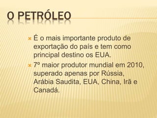 O PETRÓLEO
 É o mais importante produto de
exportação do país e tem como
principal destino os EUA.
 7º maior produtor mundial em 2010,
superado apenas por Rússia,
Arábia Saudita, EUA, China, Irã e
Canadá.
 