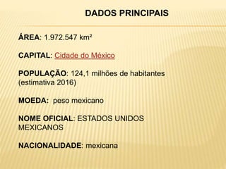 ÁREA: 1.972.547 km²
CAPITAL: Cidade do México
POPULAÇÃO: 124,1 milhões de habitantes
(estimativa 2016)
MOEDA: peso mexicano
NOME OFICIAL: ESTADOS UNIDOS
MEXICANOS
NACIONALIDADE: mexicana
DADOS PRINCIPAIS
 