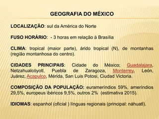 GEOGRAFIA DO MÉXICO
LOCALIZAÇÃO: sul da América do Norte
FUSO HORÁRIO: - 3 horas em relação à Brasília
CLIMA: tropical (maior parte), árido tropical (N), de montanhas
(região montanhosa do centro).
CIDADES PRINCIPAIS: Cidade do México; Guadalajara,
Netzahualcóyotl, Puebla de Zaragoza, Monterrey, León,
Juárez, Acapulco, Mérida, San Luis Potosi, Ciudad Victoria.
COMPOSIÇÃO DA POPULAÇÃO: eurameríndios 59%, ameríndios
29,5%, europeus ibéricos 9,5%, outros 2% (estimativa 2015).
IDIOMAS: espanhol (oficial ) línguas regionais (principal: náhuatl).
 