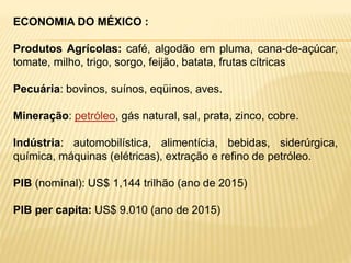 ECONOMIA DO MÉXICO :
Produtos Agrícolas: café, algodão em pluma, cana-de-açúcar,
tomate, milho, trigo, sorgo, feijão, batata, frutas cítricas
Pecuária: bovinos, suínos, eqüinos, aves.
Mineração: petróleo, gás natural, sal, prata, zinco, cobre.
Indústria: automobilística, alimentícia, bebidas, siderúrgica,
química, máquinas (elétricas), extração e refino de petróleo.
PIB (nominal): US$ 1,144 trilhão (ano de 2015)
PIB per capita: US$ 9.010 (ano de 2015)
 