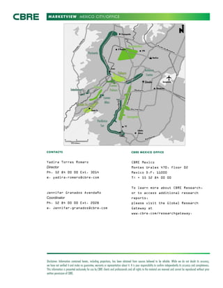 MARKETVIEW
Disclaimer: Information contained herein, including projections, has been obtained from sources believed to be reliable. While we do not doubt its accuracy,
we have not verified it and make no guarantee, warranty or representation about it. It is your responsibility to confirm independently its accuracy and completeness.
This information is presented exclusively for use by CBRE clients and professionals and all rights to the material are reserved and cannot be reproduced without prior
written permission of CBRE.
CONTACTS
Yadira Torres Romero
Director
Ph. 52 84 00 00 Ext. 3014
e. yadira.romero@cbre.com
Jennifer Granados Avendaño
Coordinator
Ph. 52 84 00 00 Ext. 2028
e. Jennifer.granados@cbre.com
CBRE MEXICO OFFICE
CBRE Mexico
Montes Urales 470, floor 02
Mexico D.F, 11000
T: + 55 52 84 00 00
To learn more about CBRE Research,
or to access additional research
reports,
please visit the Global Research
Gateway at
www.cbre.com/researchgateway.
MEXICO CITY/OFFICE
 