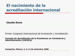 El nacimiento de la acreditación internacional Claudio Rama Primer Congreso Internacional de Evaluación y Acreditación   Consejo de Acreditación de la Enseñanza en Contaduría y Administración (CACECA) Campeche, México, 3, 4 y 5 de setiembre 2008 