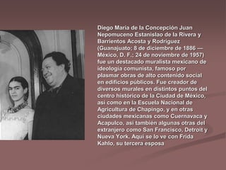 Diego María de la Concepción Juan
Nepomuceno Estanislao de la Rivera y
Barrientos Acosta y Rodríguez
(Guanajuato; 8 de diciembre de 1886 —
México, D. F.; 24 de noviembre de 1957)
fue un destacado muralista mexicano de
ideología comunista, famoso por
plasmar obras de alto contenido social
en edificios públicos. Fue creador de
diversos murales en distintos puntos del
centro histórico de la Ciudad de México,
así como en la Escuela Nacional de
Agricultura de Chapingo, y en otras
ciudades mexicanas como Cuernavaca y
Acapulco, así también algunas otras del
extranjero como San Francisco, Detroit y
Nueva York. Aquí se lo ve con Frida
Kahlo, su tercera esposa
 