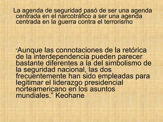 La agenda de seguridad pasó de ser una agenda centrada en el narcotráfico a ser una agenda centrada en la guerra contra el terrorismo “ Aunque las connotaciones de la retórica de la interdependencia pueden parecer bastante diferentes a la del simbolismo de la seguridad nacional, las dos frecuentemente han sido empleadas para legitimar el liderazgo presidencial norteamericano en los asuntos mundiales.” Keohane 