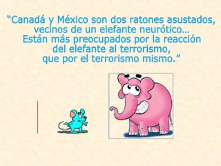 “Canadá y México son dos ratones asustados,  vecinos de un elefante neurótico… Están más preocupados por la reacción  del elefante al terrorismo,  que por el terrorismo mismo.” 
