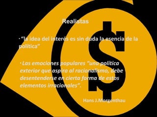 Realistas “ la idea del interés es sin duda la esencia de la política” Las emociones populares “una política exterior que aspira al racionalismo, debe desentenderse en cierta forma de estos elementos irracionales”. Hans   J.Morgenthau 