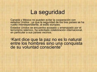 La seguridad  Canadá y México no pueden evitar la cooperación con estados Unidos , ya que la seguridad de los tres países se ha vuelto interdependiente, al estilo europeo. Estados Unidos se encuentra acosado y amenazado por el terrorismo islámico, ha solicitado colaboración internacional, en particular a sus países vecinos. “ Kant dice que la paz no es lo natural entre los hombres sino una conquista de su voluntad consciente”  