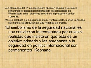 Los atentados del 11 de septiembre abrieron camino a un nuevo pensamiento geopolítico hiperrealista entre las élites de Washington, cuyo  elemento central es al protección de las fronteras. México colaboró en la seguridad de su frontera norte, la más transitada del mundo, se producen allí 350 millones de cruces. “ El simbolismo de la seguridad nacional es una convicción incrementada por análisis realistas que insiste en que esta es un objetivo primario y las amenazas a la seguridad en política internacional son permanentes” Keohane. 