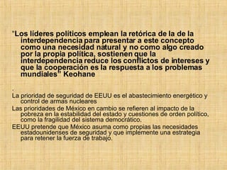 “ Los líderes políticos emplean la retórica de la de la interdependencia para presentar a este concepto como una necesidad natural y no como algo creado por la propia política, sostienen que la interdependencia reduce los conflictos de intereses y que la cooperación es la respuesta a los problemas mundiales” Keohane . La prioridad de seguridad de EEUU es el abastecimiento energético y control de armas nucleares Las prioridades de México en cambio se refieren al impacto de la pobreza en la estabilidad del estado y cuestiones de orden político, como la fragilidad del sistema democrático. EEUU pretende que México asuma como propias las necesidades estadounidenses de seguridad y que implemente una estrategia para retener la fuerza de trabajo. 
