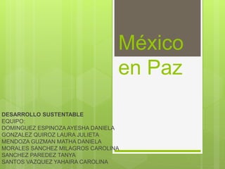 México
en Paz
DESARROLLO SUSTENTABLE
EQUIPO:
DOMINGUEZ ESPINOZA AYESHA DANIELA
GONZALEZ QUIROZ LAURA JULIETA
MENDOZA GUZMAN MATHA DANIELA
MORALES SANCHEZ MILAGROS CAROLINA
SANCHEZ PAREDEZ TANYA
SANTOS VAZQUEZ YAHAIRA CAROLINA
 
